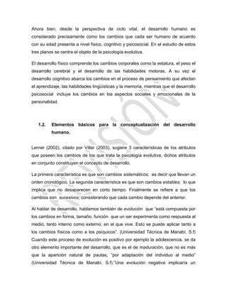 Ahora bien, desde la perspectiva de ciclo vital, el desarrollo humano es
considerado precisamente como los cambios que cada ser humano de acuerdo
con su edad presenta a nivel físico, cognitivo y psicosocial. En el estudio de estos
tres planos se centra el objeto de la psicología evolutiva.
El desarrollo físico comprende los cambios corporales como la estatura, el peso el
desarrollo cerebral y el desarrollo de las habilidades motoras. A su vez el
desarrollo cognitivo abarca los cambios en el proceso de pensamiento que afectan
el aprendizaje, las habilidades lingüísticas y la memoria, mientras que el desarrollo
psicosocial incluye los cambios en los aspectos sociales y emocionales de la
personalidad.
1.2. Elementos básicos para la conceptualización del desarrollo
humano.
Lerner (2002), citado por Villar (2003), sugiere 3 características de los atributos
que poseen los cambios de los que trata la psicología evolutiva, dichos atributos
en conjunto constituyen el concepto de desarrollo.
La primera característica es que son cambios sistemáticos; es decir que llevan un
orden cronológico. La segunda característica es que son cambios estables; lo que
implica que no desaparecen en corto tiempo. Finalmente se refiere a que los
cambios son sucesivos; considerando que cada cambio depende del anterior.
Al hablar de desarrollo, hablamos también de evolución que ―está compuesta por
los cambios en forma, tamaño, función que un ser experimenta como respuesta al
medio, tanto interno como externo, en el que vive. Esto se puede aplicar tanto a
los cambios físicos como a los psíquicos‖. (Universidad Técnica de Manabí, S.f)
Cuando este proceso de evolución es positivo por ejemplo la adolescencia, se da
otro elemento importante del desarrollo, que es el de maduración, que no es más
que la aparición natural de pautas, ―por adaptación del individuo al medio‖
(Universidad Técnica de Manabí, S.f).‖Una evolución negativa implicaría un
 
