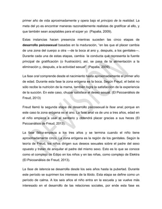 primer año de vida aproximadamente y opera bajo el principio de la realidad. La
meta del yo es encontrar maneras razonablemente realistas de gratificar al ello, y
que también sean aceptables para el súper yo (Papalia, 2009).
Estas instancias hacen presencia mientras suceden las cinco etapas de
desarrollo psicosexual basadas en la maduración, ―en las que el placer cambia
de una zona del cuerpo a otra —de la boca al ano y, después, a los genitales—.
Durante cada una de estas etapas, cambia la conducta que representa la fuente
principal de gratificación (o frustración); así, se pasa de la alimentación a la
eliminación y, después, a la actividad sexual‖ (Papalia, 2009).
La fase oral comprende desde el nacimiento hasta aproximadamente el primer año
de edad. Durante esta fase la zona erógena es la boca. Según Freud, el bebé no
sólo recibe la nutrición de la mama, también logra la satisfacción de la experiencia
de la succión. En este caso, chupar satisface el deseo sexual. (El Psicoanálisis de
Freud, 2013)
Freud llamó la segunda etapa de desarrollo psicosexual la fase anal, porque en
este caso la zona erógena es el ano. La fase anal va de uno a tres años, edad en
el niño empieza a usar el sanitario y obtendrá placer gracias a sus heces (El
Psicoanálisis de Freud, 2013).
La fase fálica empieza a los tres años y se termina cuando el niño tiene
aproximadamente cinco. La zona erógena es la región de los genitales. Según la
teoría de Freud, los niños dirigen sus deseos sexuales sobre el padre del sexo
opuesto y tratan de aniquilar el padre del mismo sexo. Esto es lo que se conoce
como el complejo de Edipo en los niños y en las niñas, como complejo de Elektra
(El Psicoanálisis de Freud, 2013).
La fase de latencia se desarrolla desde los seis años hasta la pubertad. Durante
este período se suprimen los intereses de la libido. Esta etapa se define como un
período de calma. A los seis años el niño entra en la escuela y se vuelve más
interesado en el desarrollo de las relaciones sociales, por ende esta fase es
 