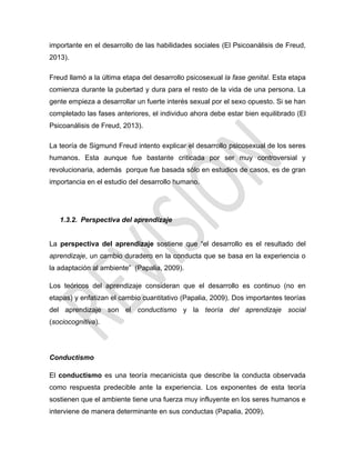 importante en el desarrollo de las habilidades sociales (El Psicoanálisis de Freud,
2013).
Freud llamó a la última etapa del desarrollo psicosexual la fase genital. Esta etapa
comienza durante la pubertad y dura para el resto de la vida de una persona. La
gente empieza a desarrollar un fuerte interés sexual por el sexo opuesto. Si se han
completado las fases anteriores, el individuo ahora debe estar bien equilibrado (El
Psicoanálisis de Freud, 2013).
La teoría de Sigmund Freud intento explicar el desarrollo psicosexual de los seres
humanos. Esta aunque fue bastante criticada por ser muy controversial y
revolucionaria, además porque fue basada sólo en estudios de casos, es de gran
importancia en el estudio del desarrollo humano.
1.3.2. Perspectiva del aprendizaje
La perspectiva del aprendizaje sostiene que ―el desarrollo es el resultado del
aprendizaje, un cambio duradero en la conducta que se basa en la experiencia o
la adaptación al ambiente‖ (Papalia, 2009).
Los teóricos del aprendizaje consideran que el desarrollo es continuo (no en
etapas) y enfatizan el cambio cuantitativo (Papalia, 2009). Dos importantes teorías
del aprendizaje son el conductismo y la teoría del aprendizaje social
(sociocognitiva).
Conductismo
El conductismo es una teoría mecanicista que describe la conducta observada
como respuesta predecible ante la experiencia. Los exponentes de esta teoría
sostienen que el ambiente tiene una fuerza muy influyente en los seres humanos e
interviene de manera determinante en sus conductas (Papalia, 2009).
 