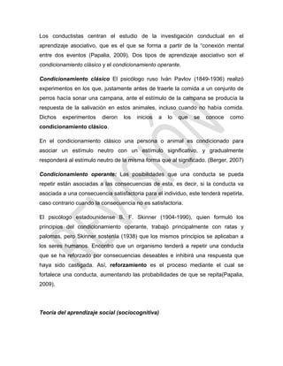 Los conductistas centran el estudio de la investigación conductual en el
aprendizaje asociativo, que es el que se forma a partir de la ―conexión mental
entre dos eventos (Papalia, 2009). Dos tipos de aprendizaje asociativo son el
condicionamiento clásico y el condicionamiento operante.
Condicionamiento clásico El psicólogo ruso Iván Pavlov (1849-1936) realizó
experimentos en los que, justamente antes de traerle la comida a un conjunto de
perros hacía sonar una campana, ante el estímulo de la campana se producía la
respuesta de la salivación en estos animales, incluso cuando no había comida.
Dichos experimentos dieron los inicios a lo que se conoce como
condicionamiento clásico.
En el condicionamiento clásico una persona o animal es condicionado para
asociar un estímulo neutro con un estímulo significativo, y gradualmente
responderá al estímulo neutro de la misma forma que al significado. (Berger, 2007)
Condicionamiento operante: Las posibilidades que una conducta se pueda
repetir están asociadas a las consecuencias de esta, es decir, si la conducta va
asociada a una consecuencia satisfactoria para el individuo, este tenderá repetirla,
caso contrario cuando la consecuencia no es satisfactoria.
El psicólogo estadounidense B. F. Skinner (1904-1990), quien formuló los
principios del condicionamiento operante, trabajó principalmente con ratas y
palomas, pero Skinner sostenía (1938) que los mismos principios se aplicaban a
los seres humanos. Encontró que un organismo tenderá a repetir una conducta
que se ha reforzado por consecuencias deseables e inhibirá una respuesta que
haya sido castigada. Así, reforzamiento es el proceso mediante el cual se
fortalece una conducta, aumentando las probabilidades de que se repita(Papalia,
2009).
Teoría del aprendizaje social (sociocognitiva)
 