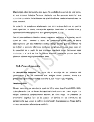 El psicólogo Albert Bandura ha sido quien ha aportado al desarrollo de esta teoría,
en sus primeros trabajos Bandura planteaba que las personas aprenden sus
conductas por medio de la observación y la imitación de modelos conductuales de
otras personas.
La imitación de modelos es el elemento más importante en la forma en que los
niños aprenden un idioma, manejan la agresión, desarrollan un sentido moral y
aprenden conductas apropiadas a su género (Papalia, 2009).
Con el pasar del tiempo Bandura incorpora nuevos elementos a su teoría y es así
como en 1989, redefine la teoría del aprendizaje social como la teoría
sociocognitiva. Con esta redefinición este psicólogo plantea que las personas no
se dedican a aprender totalmente conductas completas, si no, que estas están en
la capacidad de a partir de sus procesos cognitivos poder fragmentar esas
conductas y a partir de los fragmentos construir conductas propias que les
permitan obtener mayor posibilidad de éxito.
1.3.3. Perspectiva cognitiva
La perspectiva cognitiva se centra en el abordaje de los procesos del
pensamiento y en las conductas que reflejan dichos procesos. Entre sus
principales exponentes podemos encontrar a Jean Piaget y Lev Vygotsky.
Teoría cognitiva
El gran exponente de esta teoría es el científico suizo Jean Piaget (1896-1980),
quien planteaba que el desarrollo cognitivo infantil avanza en cuatro etapas con
rasgos cualitativos completamente distintos. En cada etapa se presenta un
crecimiento cognitivo que se da gracias un cambio en las estructuras de
conocimiento, que se dan a partir de la interacción de procesos que Piaget define
como organización, adaptación y equilibrio.
 