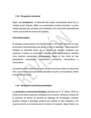 1.3.4. Perspectiva contextual
Según esta perspectiva, ―el desarrollo sólo puede comprenderse dentro de un
contexto social‖ (Papalia, 2009). Los contextualitas conciben al hombre no como
entidad separada que interactúa con el ambiente, sino como parte inseparable del
mismo, muy al estilo de la teoría de Vygotsky.
Teoría Bioecológica
El psicólogo estadounidense Urie Bronfenbrenner (1917-2005) describió el rango
de procesos interrelacionados que afectan al niño en desarrollo. ―Cada organismo
biológico se desarrolla dentro de un contexto de sistemas ecológicos que
sustentan o sofocan su crecimiento‖ (Papalia, 2009). Bronfenbrenner identificó
cinco sistemas contextuales interconectados, desde el más íntimo al más
generalizado: microsistema, mesosistema, exosistema, macrosistema y
cronosistema.
Los primeros cuatro sistemas son como cilindros huecos que caben uno dentro del
otro, y que envuelven a la persona en desarrollo. El quinto, el cronosistema, añade
la dimensión del tiempo.
1.3.5. Perspectiva evolutiva/sociobiológica
La perspectiva evolutiva/sociobiológica planteada por E. O. Wilson (1975) se
centra en las bases evolutivas y biológicas de la conducta. Influida por la teoría de
la evolución de Darwin se alimenta de hallazgos de antropología, ecología,
genética, etología y psicología evolutiva para explicar el valor adaptativo o de
supervivencia de una conducta para el individuo o la especie. Según Darwin, las
 
