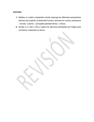 Actividad
1. Realice un cuadro comparativo donde exponga las diferentes perspectivas
teóricas que explican el desarrollo humano, teniendo en cuenta: perspectiva
– teorías - autores – principales planteamientos – criticas
2. Escoja a un niño o niña y realice los ejercicios planteados por Piaget para
corroborar o descartar su teoría.
 