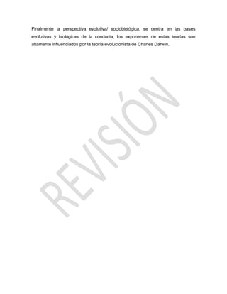 Finalmente la perspectiva evolutiva/ sociobiológica, se centra en las bases
evolutivas y biológicas de la conducta, los exponentes de estas teorías son
altamente influenciados por la teoría evolucionista de Charles Darwin.
 