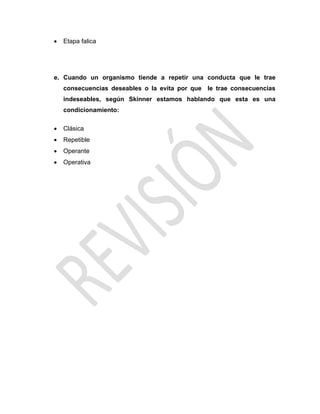  Etapa falica
e. Cuando un organismo tiende a repetir una conducta que le trae
consecuencias deseables o la evita por que le trae consecuencias
indeseables, según Skinner estamos hablando que esta es una
condicionamiento:
 Clásica
 Repetible
 Operante
 Operativa
 