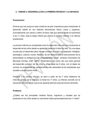 2. UNIDAD 2. DESARROLLO EN LA PRIMERA INFANCIA Y LA INFANCIA
Presentación
El tema que nos ocupa en esta unidad es de gran importancia para comprender el
desarrollo infantil en sus distintas dimensiones (física, social y cognitiva).
Concretamente nos vamos a referir al tramo vital que abarca desde el nacimiento
a los 11 años, toda la etapa infantil que abarca la primera infancia y la infancia
propiamente.
La primera infancia es considerada como la etapa del ciclo vital que comprende el
desarrollo de los niños desde su gestación hasta los 6 años de vida. ―Es una etapa
crucial para el desarrollo pleno del ser humano en todos sus aspectos: biológico,
psicológico, cultural y social. Además, de ser decisiva para la estructuración de la
personalidad, la inteligencia y el comportamiento social‖. (Instituto Colombiano de
Bienestar Familiar, ICBF, 2009). Pretendemos por tanto, dar una visión general
del desarrollo evolutivo de los niños y niñas hasta los 6 años, con el objeto de
conocer en profundidad las características más relevantes de los estudiantes que
acceden a la educación inicial.
Posterior a la primera infancia, es decir a partir de los 7 años hablamos de
infancia; periodo de la vida que va hasta los 11 años. La infancia coincide con la
educación primaria por lo cual es de especial atención para los futuros docentes.
Problema
¿Cuáles son los principales cambios físicos, cognitivos y sociales que se
presentan en los niños desde su nacimiento hasta aproximadamente los 11 años?
 