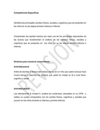 Competencias Específicas
Identifica los principales cambios físicos, sociales y cognitivos que se presentan en
los niños en su las etapas primera infancia e infancia
Comprenden los aportes hechos por cada uno de los principales exponentes de
las teorías que fundamentan el análisis de los cambios físicos, sociales y
cognitivos que se presentan en los niños en su las etapas primera infancia e
infancia
Dinámica para construir conocimiento
Actividad previa
Antes de abordar la lectura del módulo piense en un niño que usted conozca hace
mucho tiempo y describa los cambios que usted ha notado en él a nivel físico,
cognitivo y social.
Actividad grupal:
Lea atentamente la Unidad 2, analice los contenidos, discútalos en su CIPA y
realice un cuadro comparativo con los cambio físicos, cognitivos y sociales que
ocurren en los niños durante su infancia y primera infancia.
 