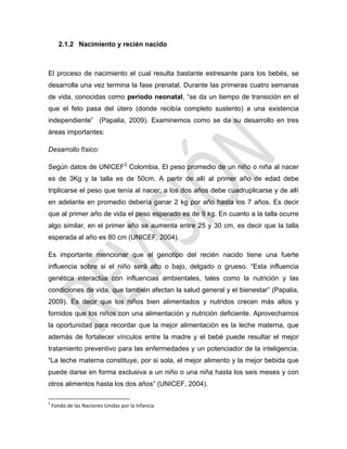 2.1.2 Nacimiento y recién nacido
El proceso de nacimiento el cual resulta bastante estresante para los bebés, se
desarrolla una vez termina la fase prenatal. Durante las primeras cuatro semanas
de vida, conocidas como periodo neonatal, ―se da un tiempo de transición en el
que el feto pasa del útero (donde recibía completo sustento) a una existencia
independiente‖ (Papalia, 2009). Examinemos como se da su desarrollo en tres
áreas importantes:
Desarrollo físico:
Según datos de UNICEF2
Colombia, El peso promedio de un niño o niña al nacer
es de 3Kg y la talla es de 50cm. A partir de allí al primer año de edad debe
triplicarse el peso que tenía al nacer; a los dos años debe cuadruplicarse y de allí
en adelante en promedio debería ganar 2 kg por año hasta los 7 años. Es decir
que al primer año de vida el peso esperado es de 9 kg. En cuanto a la talla ocurre
algo similar, en el primer año se aumenta entre 25 y 30 cm, es decir que la talla
esperada al año es 80 cm (UNICEF, 2004).
Es importante mencionar que el genotipo del recién nacido tiene una fuerte
influencia sobre si el niño será alto o bajo, delgado o grueso. ―Esta influencia
genética interactúa con influencias ambientales, tales como la nutrición y las
condiciones de vida, que también afectan la salud general y el bienestar‖ (Papalia,
2009). Es decir que los niños bien alimentados y nutridos crecen más altos y
fornidos que los niños con una alimentación y nutrición deficiente. Aprovechamos
la oportunidad para recordar que la mejor alimentación es la leche materna, que
además de fortalecer vínculos entre la madre y el bebé puede resultar el mejor
tratamiento preventivo para las enfermedades y un potenciador de la inteligencia.
―La leche materna constituye, por si sola, el mejor alimento y la mejor bebida que
puede darse en forma exclusiva a un niño o una niña hasta los seis meses y con
otros alimentos hasta los dos años‖ (UNICEF, 2004).
2
Fondo de las Naciones Unidas por la Infancia
 