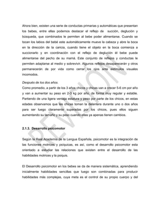Ahora bien, existen una serie de conductas primarias y automáticas que presentan
los bebes, entre ellas podemos destacar el reflejo de succión, deglución y
búsqueda, que combinados le permiten al bebe poder alimentarse. Cuando se
tocan los labios del bebé este automáticamente mueve la cabeza y abre la boca
en la dirección de la caricia, cuando tiene el objeto en la boca comienza a
succionarlo y en coordinación con el reflejo de deglución él bebe puede
alimentarse del pecho de su mamá. Este conjunto de reflejos y conductas le
permiten adaptarse al medio y sobrevivir. Algunos reflejos desaparecerán y otros
permanecerán de por vida como cerrar los ojos ante estímulos visuales
incomodos.
Después de los dos años.
Como promedio, a partir de los 3 años chicos y chicas van a crecer 5-6 cm por año
y van a aumentar su peso en 2-3 kg por año, de forma muy regular y estable.
Partiendo de una ligera ventaja estatura y peso por parte de los chicos, en estas
edades observamos que las chicas toman la delantera durante uno o dos años
para ser luego claramente superadas por los chicos, pues ellos siguen
aumentando su tamaño y su peso cuando ellas ya apenas tienen cambios.
2.1.3. Desarrollo psicomotor
Según la Real Academia de la Lengua Española, psicomotor es la integración de
las funciones motrices y psíquicas, es así, como el desarrollo psicomotor esta
orientado a estudiar las relaciones que existen entre el desarrollo de las
habilidades motrices y la psiquis.
El Desarrollo psicomotor en los bebes se da de manera sistemática, aprendiendo
inicialmente habilidades sencillas que luego son combinadas para producir
habilidades más complejas, cuya meta es el control de su propio cuerpo y del
 