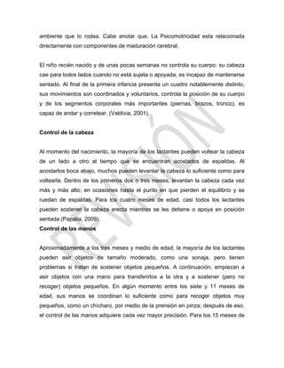ambiente que lo rodea. Cabe anotar que, La Psicomotricidad esta relacionada
directamente con componentes de maduración cerebral.
El niño recién nacido y de unas pocas semanas no controla su cuerpo: su cabeza
cae para todos lados cuando no está sujeta o apoyada, es incapaz de mantenerse
sentado. Al final de la primera infancia presenta un cuadro notablemente distinto,
sus movimientos son coordinados y voluntarios, controla la posición de su cuerpo
y de los segmentos corporales más importantes (piernas, brazos, tronco), es
capaz de andar y corretear. (Valdivia, 2001).
Control de la cabeza
Al momento del nacimiento, la mayoría de los lactantes pueden voltear la cabeza
de un lado a otro al tiempo que se encuentran acostados de espaldas. Al
acostarlos boca abajo, muchos pueden levantar la cabeza lo suficiente como para
voltearla. Dentro de los primeros dos o tres meses, levantan la cabeza cada vez
más y más alto; en ocasiones hasta el punto en que pierden el equilibrio y se
ruedan de espaldas. Para los cuatro meses de edad, casi todos los lactantes
pueden sostener la cabeza erecta mientras se les detiene o apoya en posición
sentada (Papalia, 2009).
Control de las manos
Aproximadamente a los tres meses y medio de edad, la mayoría de los lactantes
pueden asir objetos de tamaño moderado, como una sonaja, pero tienen
problemas si tratan de sostener objetos pequeños. A continuación, empiezan a
asir objetos con una mano para transferirlos a la otra y a sostener (pero no
recoger) objetos pequeños. En algún momento entre los siete y 11 meses de
edad, sus manos se coordinan lo suficiente como para recoger objetos muy
pequeños, como un chícharo, por medio de la prensión en pinza; después de eso,
el control de las manos adquiere cada vez mayor precisión. Para los 15 meses de
 