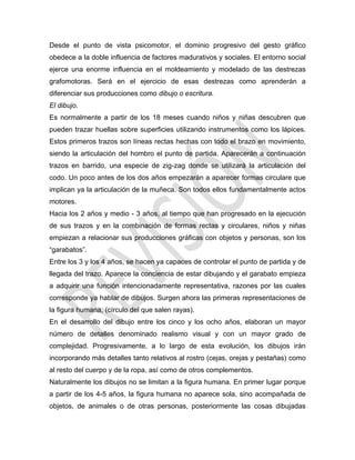 Desde el punto de vista psicomotor, el dominio progresivo del gesto gráfico
obedece a la doble influencia de factores madurativos y sociales. El entorno social
ejerce una enorme influencia en el moldeamiento y modelado de las destrezas
grafomotoras. Será en el ejercicio de esas destrezas como aprenderán a
diferenciar sus producciones como dibujo o escritura.
El dibujo.
Es normalmente a partir de los 18 meses cuando niños y niñas descubren que
pueden trazar huellas sobre superficies utilizando instrumentos como los lápices.
Estos primeros trazos son líneas rectas hechas con todo el brazo en movimiento,
siendo la articulación del hombro el punto de partida. Aparecerán a continuación
trazos en barrido, una especie de zig-zag donde se utilizará la articulación del
codo. Un poco antes de los dos años empezarán a aparecer formas circulare que
implican ya la articulación de la muñeca. Son todos ellos fundamentalmente actos
motores.
Hacia los 2 años y medio - 3 años, al tiempo que han progresado en la ejecución
de sus trazos y en la combinación de formas rectas y circulares, niños y niñas
empiezan a relacionar sus producciones gráficas con objetos y personas, son los
―garabatos‖.
Entre los 3 y los 4 años, se hacen ya capaces de controlar el punto de partida y de
llegada del trazo. Aparece la conciencia de estar dibujando y el garabato empieza
a adquirir una función intencionadamente representativa, razones por las cuales
corresponde ya hablar de dibujos. Surgen ahora las primeras representaciones de
la figura humana, (círculo del que salen rayas).
En el desarrollo del dibujo entre los cinco y los ocho años, elaboran un mayor
número de detalles denominado realismo visual y con un mayor grado de
complejidad. Progresivamente, a lo largo de esta evolución, los dibujos irán
incorporando más detalles tanto relativos al rostro (cejas, orejas y pestañas) como
al resto del cuerpo y de la ropa, así como de otros complementos.
Naturalmente los dibujos no se limitan a la figura humana. En primer lugar porque
a partir de los 4-5 años, la figura humana no aparece sola, sino acompañada de
objetos, de animales o de otras personas, posteriormente las cosas dibujadas
 