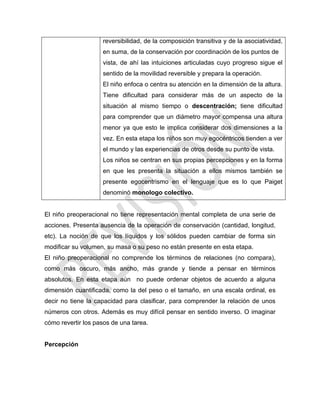reversibilidad, de la composición transitiva y de la asociatividad,
en suma, de la conservación por coordinación de los puntos de
vista, de ahí las intuiciones articuladas cuyo progreso sigue el
sentido de la movilidad reversible y prepara la operación.
El niño enfoca o centra su atención en la dimensión de la altura.
Tiene dificultad para considerar más de un aspecto de la
situación al mismo tiempo o descentración; tiene dificultad
para comprender que un diámetro mayor compensa una altura
menor ya que esto le implica considerar dos dimensiones a la
vez. En esta etapa los niños son muy egocéntricos tienden a ver
el mundo y las experiencias de otros desde su punto de vista.
Los niños se centran en sus propias percepciones y en la forma
en que les presenta la situación a ellos mismos también se
presente egocentrismo en el lenguaje que es lo que Paiget
denominó monologo colectivo.
El niño preoperacional no tiene representación mental completa de una serie de
acciones. Presenta ausencia de la operación de conservación (cantidad, longitud,
etc). La noción de que los líquidos y los sólidos pueden cambiar de forma sin
modificar su volumen, su masa o su peso no están presente en esta etapa.
El niño preoperacional no comprende los términos de relaciones (no compara),
como más oscuro, más ancho, más grande y tiende a pensar en términos
absolutos. En esta etapa aún no puede ordenar objetos de acuerdo a alguna
dimensión cuantificada, como la del peso o el tamaño, en una escala ordinal, es
decir no tiene la capacidad para clasificar, para comprender la relación de unos
números con otros. Además es muy difícil pensar en sentido inverso. O imaginar
cómo revertir los pasos de una tarea.
Percepción
 