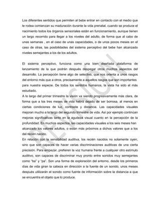 Los diferentes sentidos que permiten al bebe entrar en contacto con el medio que
le rodea comienzan su maduración durante la vida prenatal, cuando se produce el
nacimiento todos los órganos sensoriales están en funcionamiento, aunque tienen
un largo recorrido para llegar a los niveles del adulto, de forma que al cabo de
unas semanas , en el caso de unas capacidades, o de unos pocos meses en el
caso de otras, las posibilidades del sistema perceptivo del bebe han alcanzado
niveles semejantes a los de los adultos.
El sistema perceptivo, funciona como una bien diseñada plataforma de
lanzamiento de la que podrán después despegar otros muchos aspectos del
desarrollo. La percepción tiene algo de selectivo, que nos orienta a unos rasgos
del entorno más que a otros, precisamente a aquellos rasgos que son importantes
para nuestra especie. De todos los sentidos humanos, la vista ha sido el más
estudiado.
A lo largo del primer trimestre la visión va siendo progresivamente más clara, de
forma que a los tres meses de vida habrá dejado de ser borrosa, al menos en
ciertas condiciones de luz, contraste y distancia. Las capacidades visuales
mejoran mucho a lo largo del segundo trimestre de vida. Así por ejemplo continúan
mejoras significativas tanto en la agudeza visual cuanto en la percepción de la
profundidad. En muchos aspectos, las capacidades visuales a los seis meses han
alcanzado los valores adultos, o están más próximos a dichos valores que a los
del recién nacido.
En relación con la sensibilidad auditiva, los recién nacidos no solamente oyen,
sino que son capaces de hacer varias discriminaciones auditivas de una cierta
precisión. Para empezar, prefieren la voz humana frente a cualquier otro estímulo
auditivo, son capaces de discriminar muy pronto entre sonidos muy semejantes
como ―ba‖ y ―pa‖. Son una forma de exploración del entorno, desde los primeros
días de vida giran la cabeza en dirección a la fuente de un sonido, unos meses
después utilizarán el sonido como fuente de información sobre la distancia a que
se encuentra el objeto que lo produce.
 