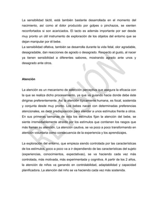 La sensibilidad táctil, está también bastante desarrollada en el momento del
nacimiento, así como al dolor producido por golpes o pinchazos, se sienten
reconfortados si son acariciados. El tacto es además importante por ser desde
muy pronto un útil instrumento de exploración de los objetos del entorno que se
dejan manipular por él bebe.
La sensibilidad olfativa, también se desarrolla durante la vida fetal, olor agradable,
desagradable, dan reacciones de agrado o desagrado. Respecto al gusto, al nacer
ya tienen sensibilidad a diferentes sabores, mostrando agrado ante unos y
desagrado ante otros.
Atención
La atención es un mecanismo de selección perceptiva que asegura la eficacia con
la que se realiza dicho procesamiento, ya que va guiando hacia donde debe éste
dirigirse preferentemente. Así la atención típicamente humana, es focal, sostenida
y conjunta desde muy pronto. Los bebes nacen con determinadas preferencias
atencionales, es decir predisposición para atender a unos estímulos frente a otros.
En sus primeras semanas de vida los estímulos fijan la atención del bebe, se
siente irremediablemente atraído por los estímulos que contienen los rasgos que
más llaman su atención. La atención cautiva, se va poco a poco transformando en
atención voluntaria como consecuencia de la experiencia y los aprendizajes.
La exploración del entorno, que empieza siendo controlada por las características
de los estímulos, poco a poco va a ir dependiendo de las características del sujeto
(experiencias, conocimientos, expectativas), se va haciendo cada vez más
controlada, más motivada, más experimentada y cognitiva. A partir de los 2 años,
la atención de niños va ganando en controlabilidad, adaptabilidad y capacidad
planificadora. La atención del niño se va haciendo cada vez más sostenida.
 