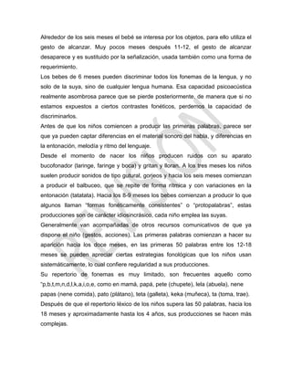 Alrededor de los seis meses el bebé se interesa por los objetos, para ello utiliza el
gesto de alcanzar. Muy pocos meses después 11-12, el gesto de alcanzar
desaparece y es sustituido por la señalización, usada también como una forma de
requerimiento.
Los bebes de 6 meses pueden discriminar todos los fonemas de la lengua, y no
solo de la suya, sino de cualquier lengua humana. Esa capacidad psicoacústica
realmente asombrosa parece que se pierde posteriormente, de manera que si no
estamos expuestos a ciertos contrastes fonéticos, perdemos la capacidad de
discriminarlos.
Antes de que los niños comiencen a producir las primeras palabras, parece ser
que ya pueden captar diferencias en el material sonoro del habla, y diferencias en
la entonación, melodía y ritmo del lenguaje.
Desde el momento de nacer los niños producen ruidos con su aparato
bucofonador (laringe, faringe y boca) y gritan y lloran. A los tres meses los niños
suelen producir sonidos de tipo gutural, gorjeos y hacia los seis meses comienzan
a producir el balbuceo, que se repite de forma rítmica y con variaciones en la
entonación (tatatata). Hacia los 8-9 meses los bebes comienzan a producir lo que
algunos llaman ―formas fonéticamente consistentes‖ o ―protopalabras‖, estas
producciones son de carácter idiosincrásico, cada niño emplea las suyas.
Generalmente van acompañadas de otros recursos comunicativos de que ya
dispone el niño (gestos, acciones). Las primeras palabras comienzan a hacer su
aparición hacia los doce meses, en las primeras 50 palabras entre los 12-18
meses se pueden apreciar ciertas estrategias fonológicas que los niños usan
sistemáticamente, lo cual confiere regularidad a sus producciones.
Su repertorio de fonemas es muy limitado, son frecuentes aquello como
―p,b,t,m,n,d,l,k,a,i,o,e, como en mamá, papá, pete (chupete), lela (abuela), nene
papas (nene comida), pato (plátano), teta (galleta), keka (muñeca), ta (toma, trae).
Después de que el repertorio léxico de los niños supera las 50 palabras, hacia los
18 meses y aproximadamente hasta los 4 años, sus producciones se hacen más
complejas.
 