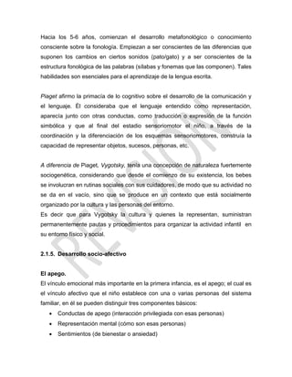 Hacia los 5-6 años, comienzan el desarrollo metafonológico o conocimiento
consciente sobre la fonología. Empiezan a ser conscientes de las diferencias que
suponen los cambios en ciertos sonidos (pato/gato) y a ser conscientes de la
estructura fonológica de las palabras (sílabas y fonemas que las componen). Tales
habilidades son esenciales para el aprendizaje de la lengua escrita.
Piaget afirmo la primacía de lo cognitivo sobre el desarrollo de la comunicación y
el lenguaje. Él consideraba que el lenguaje entendido como representación,
aparecía junto con otras conductas, como traducción o expresión de la función
simbólica y que al final del estadio sensoriomotor el niño, a través de la
coordinación y la diferenciación de los esquemas sensoriomotores, construía la
capacidad de representar objetos, sucesos, personas, etc.
A diferencia de Piaget, Vygotsky, tenía una concepción de naturaleza fuertemente
sociogenética, considerando que desde el comienzo de su existencia, los bebes
se involucran en rutinas sociales con sus cuidadores, de modo que su actividad no
se da en el vacío, sino que se produce en un contexto que está socialmente
organizado por la cultura y las personas del entorno.
Es decir que para Vygotsky la cultura y quienes la representan, suministran
permanentemente pautas y procedimientos para organizar la actividad infantil en
su entorno físico y social.
2.1.5. Desarrollo socio-afectivo
El apego.
El vínculo emocional más importante en la primera infancia, es el apego; el cual es
el vínculo afectivo que el niño establece con una o varias personas del sistema
familiar, en él se pueden distinguir tres componentes básicos:
 Conductas de apego (interacción privilegiada con esas personas)
 Representación mental (cómo son esas personas)
 Sentimientos (de bienestar o ansiedad)
 
