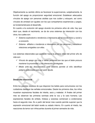 Objetivamente su sentido último es favorecer la supervivencia, subjetivamente, la
función del apego es proporcionar seguridad emocional. Establecer adecuados
vínculos de apego con personas adultas que nos cuiden y eduquen, así como
vínculos de amistad con iguales con los que compartamos experiencias y juegos,
es fundamental para el desarrollo.
En cuanto a la evolución del apego durante los primeros años de vida, hay que
decir que, desde el nacimiento, se da de unos sistemas de interacción con los
otros, los cuales son:
 Sistema exploratorio o tendencia a interesarse por el mundo físico y social y
a conocerlo.
 Sistema afiliativo o tendencia a interesarse por las personas y establecer
relaciones amigables con ellas.
Los sistemas relacionales que aparecen hacia la primera mitad del primer año de
vida son:
 Vínculo de apego con una o varias personas con las que el bebe procura
mantener la proximidad y una interacción privilegiada.
 Miedo ante los desconocidos, este sistema permite al niño identificar
peligros potenciales para así pedir ayuda.
Desarrollo emocional
Entre los grandes recursos de que disponen los bebés para comunicarse con los
cuidadores destacan las señales emocionales. Desde los primeros días, los niños
muestran expresiones faciales de interés, asco y malestar. A finales del primer
mes se observan las primeras sonrisas ante la voz y la cara humana. Las
expresiones faciales de enfado, tristeza y sorpresa comienzan a evidenciarse
hacia el segundo mes. Es a partir del tercer mes cuando permite suponer que la
expresión emocional del bebé revela su estado interno. En cuanto al miedo, las
reacciones de temor son infrecuentes durante el primer semestre de vida.
 