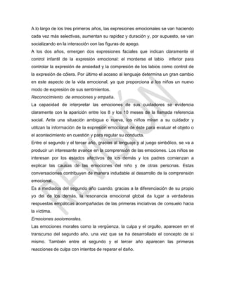 A lo largo de los tres primeros años, las expresiones emocionales se van haciendo
cada vez más selectivas, aumentan su rapidez y duración y, por supuesto, se van
socializando en la interacción con las figuras de apego.
A los dos años, emergen dos expresiones faciales que indican claramente el
control infantil de la expresión emocional: el morderse el labio inferior para
controlar la expresión de ansiedad y la compresión de los labios como control de
la expresión de cólera. Por último el acceso al lenguaje determina un gran cambio
en este aspecto de la vida emocional, ya que proporciona a los niños un nuevo
modo de expresión de sus sentimientos.
Reconocimiento de emociones y empatía.
La capacidad de interpretar las emociones de sus cuidadores se evidencia
claramente con la aparición entre los 8 y los 10 meses de la llamada referencia
social. Ante una situación ambigua o nueva, los niños miran a su cuidador y
utilizan la información de la expresión emocional de éste para evaluar el objeto o
el acontecimiento en cuestión y para regular su conducta.
Entre el segundo y el tercer año, gracias al lenguaje y al juego simbólico, se va a
producir un interesante avance en la comprensión de las emociones. Los niños se
interesan por los estados afectivos de los demás y los padres comienzan a
explicar las causas de las emociones del niño y de otras personas. Estas
conversaciones contribuyen de manera indudable al desarrollo de la comprensión
emocional.
Es a mediados del segundo año cuando, gracias a la diferenciación de su propio
yo del de los demás, la resonancia emocional global da lugar a verdaderas
respuestas empáticas acompañadas de las primeras iniciativas de consuelo hacia
la víctima.
Emociones sociomorales.
Las emociones morales como la vergüenza, la culpa y el orgullo, aparecen en el
transcurso del segundo año, una vez que se ha desarrollado el concepto de sí
mismo. También entre el segundo y el tercer año aparecen las primeras
reacciones de culpa con intentos de reparar el daño.
 