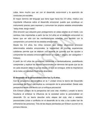 culpa, tiene mucho que ver con el desarrollo socio-moral y la aparición de
conductas pro-sociales.
El mayor dominio del lenguaje que tiene lugar hacia los 3-4 años, implica una
importante influencia sobre el desarrollo emocional, puesto que constituye un
instrumento preciso para expresar y comunicar los propios estados emocionales
―estoy triste, tengo miedo‖.
Otra emoción que adquiere gran protagonismo en estas edades es el miedo. Los
cambios más importantes a partir de los 3-4 años en el desarrollo emocional no
tienen que ver sólo con las manifestaciones externas, sino también con la
comprensión y el control de los estados emocionales.
Desde los 3-4 años, los niños conocen que ciertas situaciones provocan
determinados estados emocionales: la regularidad de muchas experiencias
cotidianas permite que se elabore una especie de guiones que les ayudan a
comprender los estados emocionales (recibir un regalo = alegría, ser castigados =
tristeza).
A partir de 4-5 años las emociones comienzan a contextualizarse, posibilitando
comprender y explicar los estados emocionales en términos del ajuste que se da
en cada situación entre lo que se desea y lo que se consigue, entre la importancia
de la meta y el resultado finalmente alcanzado.
El desarrollo de la personalidad entre los 2 y 6 años.
Con la perspectiva psicoanalítica en la 1 unidad vimos la teoría del Desarrollo
psicosexual de Freud que explica su concepción de la personalidad. Desde esta
perspectiva existe otra teoría con un enfoque psicosocial.
Erik Erikson pionero de la perspectiva del ciclo vital, modificó y amplió la teoría
freudiana al enfatizar la influencia de la sociedad sobre la personalidad en
desarrollo. En su teoría describe ocho etapas del ciclo vital o estadios
psicosociales (crisis o conflictos en el desarrollo de la vida, a las cuales han de
enfrentarse las personas). Tres de las etapas planteadas por Erikson ocurren en la
primera infancia.
 
