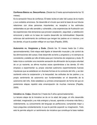 Confianza Básica vs. Desconfianza. (Desde los 0 hasta aproximadamente los 18
meses).
Es la sensación física de confianza. Él bebe recibe el calor del cuerpo de la madre
y sus cuidados amorosos. Se desarrolla el vínculo que será la base de sus futuras
relaciones con otras personas importantes; es receptivo a los estímulos
ambientales es por ello sensible y vulnerable, a las experiencias de frustración son
las experiencias más tempranas que proveen aceptación, seguridad, y satisfacción
emocional y están en la base de nuestra desarrollo de individualidad. Depende
entonces del sentimiento de confianza que tengan los padres en sí mismos y en
los demás, el que lo puedan reflejar en sus hijos (Papalia, 2009).
Autonomía vs. Vergüenza y Duda. (Desde los 18 meses hasta los 3 años
aproximadamente). Esta etapa está ligada al desarrollo muscular y de control de
las eliminaciones del cuerpo. Este desarrollo es lento y progresivo y no siempre es
consistente y estable por ello él bebe pasa por momentos de vergüenza y duda. Él
bebe inicia a controlar una creciente sensación de afirmación de la propia voluntad
de un yo naciente, se afirma muchas veces oponiéndose a los demás. El niño
empieza a experimentar su propia voluntad autónoma experimentando fuerzas
impulsivas que se establecen en diversas formas en la conducta del niño, y se dan
oscilando entre la cooperación y la terquedad, las actitudes de los padres y su
propio sentimiento de autonomía son fundamentales en el desarrollo de la
autonomía del niño. Este establece su primera emancipación de forma tal que en
posteriores etapas repetirá esta emancipación de muchas maneras (Papalia,
2009).
Iniciativa vs. Culpa. (Desde los 3 hasta los 5 años aproximadamente).
La tercera etapa de la Iniciativa se da en la edad del juego, el niño desarrolla
actividad, imaginación y es más enérgico y locuaz, aprende a moverse más libre y
violentamente, su conocimiento del lenguaje se perfecciona, comprende mejor y
hace preguntas constantemente; lo que le permite expandir su imaginación. Todo
esto le permite adquirir un sentimiento de iniciativa que constituye la base realista
 