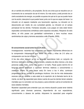 de un sentido de ambición y de propósito. Se da una crisis que se resuelve con un
incremento de su sensación de ser él mismo. Es más activo y está provisto de un
cierto excedente de energía, es posible ocuparse de qué es lo que se puede hacer
con la acción; descubre lo que puede hacer junto con lo que es capaz de hacer. La
intrusión en el espacio mediante una locomoción vigorosa, La intrusión en lo
desconocido por medio de una curiosidad grande, La intrusión en el campo
perceptual de los demás, Fantasías sexuales, (Los juegos en esta edad tienen
especiales connotaciones simbólicas sobre aspectos sexuales). Respecto de esto
último, el niño posee una genitalidad rudimentaria y tiene muchas veces
sentimientos de culpa y temores asociados a ello (Papalia, 2009).
El conocimiento social entre los 2 y 6 años.
Investigaciones recientes han constatado que existen importantes diferencias en
la comprensión interpersonal que tienen los niños y niñas de 2-3 años en
comparación con los de 4-6 años.
A los dos años incluyen ya en su lenguaje espontáneo todo un conjunto de
términos relativos a distintas características y estados de ellos mismos y de otras
personas (papa triste, coche roto, quiero ir al baño, Paula quiere dormir) En el
lenguaje infantil empiezan a aparecer términos relativos a conocimientos o
creencias (Pedro no sabe hacer esto) En torno a los 4 años, continúan
progresando en su carrera de psicólogos intuitivos. Uno de los más destacados
avances que se observa a esta edad es la aparición de la llamada teoría de la
mente, es decir, la capacidad para darse cuenta de que los demás tienen estados
mentales que no coinciden con los propios y para entender cuál es el contenido de
esos estados mentales.
Muestran capacidad para entender que una misma situación puede tener distinto
significado para diversas personas, dependiendo de sus expectativas,
conocimientos o deseos de partida. Adquieren la capacidad para engañar
 