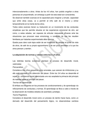 intencionadamente a otros. Antes de los 4-5 años, han podido engañar a otras
personas sin proponérselo, sin embargo a partir de esta edad son conscientes.
Se observan también avances en la capacidad para imaginar y simular, capacidad
que entre otras cosas, va a permitir al niño salir de sí mismo y entrar
temporalmente en la mente de los otros.
Todos estos avances tienen su traducción en un incremento de las conductas
empáticas que les permite situarse en las experiencia emocional de otro, así
como, a estas edades, ser capaces de articular respuestas eficaces ante las
situaciones que provocan esas emociones, a condición de que les resultan
familiares por haberlas experimentado ellos mismos.
Queda pues claro cuán lejos están de ser incapaces de adoptar el punto de vista
de otros, de salir de su propio egocentrismo y de ser poco sensibles a lo que los
otros piensan y sienten.
La adquisición de normas y valores entre los 2 y 6 años.
Las distintas teorías evolutivas plantean el proceso de desarrollo moral,
veámoslas:
Psicoanálisis.
Considera a los niños pequeños como amorales, que carecen de inhibiciones y su
ello está orientado a la obtención del placer. Entre los 3-6 años se desarrolla el
super yo, conciencia moral interiorizada una vez aceptada la primacía del principio
de realidad sobre el principio del placer.
Teorías del aprendizaje.
El énfasis se encuentra en los procesos de condicionamiento y de aprendizaje vía
reforzamiento de conductas y normas. El aprendizaje se lleva a cabo a través de
la observación de modelos dotados de autoridad y prestigio.
Teoría Piagetiana.
Considera el desarrollo moral como un proceso de dentro hacia fuera, como un
derivado del desarrollo del pensamiento lógico, no observándose cambios
 