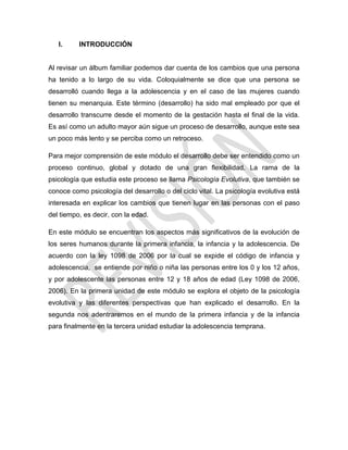 I. INTRODUCCIÓN
Al revisar un álbum familiar podemos dar cuenta de los cambios que una persona
ha tenido a lo largo de su vida. Coloquialmente se dice que una persona se
desarrolló cuando llega a la adolescencia y en el caso de las mujeres cuando
tienen su menarquia. Este término (desarrollo) ha sido mal empleado por que el
desarrollo transcurre desde el momento de la gestación hasta el final de la vida.
Es así como un adulto mayor aún sigue un proceso de desarrollo, aunque este sea
un poco más lento y se perciba como un retroceso.
Para mejor comprensión de este módulo el desarrollo debe ser entendido como un
proceso continuo, global y dotado de una gran flexibilidad. La rama de la
psicología que estudia este proceso se llama Psicología Evolutiva, que también se
conoce como psicología del desarrollo o del ciclo vital. La psicología evolutiva está
interesada en explicar los cambios que tienen lugar en las personas con el paso
del tiempo, es decir, con la edad.
En este módulo se encuentran los aspectos más significativos de la evolución de
los seres humanos durante la primera infancia, la infancia y la adolescencia. De
acuerdo con la ley 1098 de 2006 por la cual se expide el código de infancia y
adolescencia, se entiende por niño o niña las personas entre los 0 y los 12 años,
y por adolescente las personas entre 12 y 18 años de edad (Ley 1098 de 2006,
2006). En la primera unidad de este módulo se explora el objeto de la psicología
evolutiva y las diferentes perspectivas que han explicado el desarrollo. En la
segunda nos adentraremos en el mundo de la primera infancia y de la infancia
para finalmente en la tercera unidad estudiar la adolescencia temprana.
 