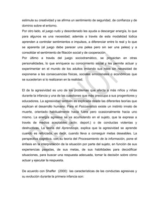 estimula su creatividad y se afirma un sentimiento de seguridad, de confianza y de
dominio sobre el entorno.
Por otro lado, el juego rudo y desordenado les ayuda a descargar energía, lo que
para algunos es una necesidad; además a través de esta modalidad lúdica
aprenden a controlar sentimientos e impulsos, a diferenciar entre lo real y lo que
se aparenta (el juego debe parecer una pelea pero sin ser una pelea) y a
consolidar el sentimiento de filiación social y de cooperación.
Por último a través del juego sociodramático, se proyectan en otras
personalidades, lo que enriquece su conocimiento social y les permite actuar y
experimentar en el mundo de los adultos imitando sus roles sin necesidad de
exponerse a las consecuencias físicas, sociales emocionales o económicas que
se sucederían si lo realizaran en la realidad.
El de la agresividad es uno de los problemas que afecta a más niños y niñas
durante la infancia y una de las cuestiones que más preocupa a sus progenitores y
educadores. La agresividad también es explicada desde las diferentes teorías que
explican el desarrollo humano. Para el Psicoanálisis existe un instinto innato de
muerte, orientado habitualmente hacia fuera pero ocasionalmente hacia uno
mismo. La energía agresiva se va acumulando en el sujeto, que la expresa a
través de medios aceptables (activ. deport.) o de conductas violentas y
destructivas. La teoría del Aprendizaje, explica que la agresividad se aprende
cuando es reforzada, es decir, cuando lleva a conseguir metas deseables. La
perspectiva cognitiva, con su teoría del Procesamiento de la información, pone el
énfasis en la interpretación de la situación por parte del sujeto, en función de sus
experiencias pasadas, de sus metas, de sus habilidades para decodificar
situaciones, para buscar una respuesta adecuada, tomar la decisión sobre cómo
actuar y ejecutar la respuesta.
De acuerdo con Shaffer (2000) las características de las conductas agresivas y
su evolución durante la primera infancia son:
 