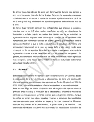 En primer lugar, las rabietas de genio van disminuyendo durante este periodo y
son poco frecuentes después de los 4 años. Segundo, la tendencia a vengarse
como respuesta a un ataque o frustración aumenta significativamente a partir de
los 3 años y está muy presente en los episodios agresivos de los niños de más de
6 años.
En tercer lugar también cambian los protagonistas que originan la agresión,
mientras que a los 2-3 años suelen manifestar agresión en situaciones de
frustración o enfado cuando los padres han hecho uso de su autoridad, la
agresividad de los mayores suele darse en el contexto de las relaciones más
horizontales, con hermanos o iguales. En cuarto lugar hay que diferenciar entre la
agresividad hostil en la que la meta es causar daño o perjudicar a la víctima y la
agresividad instrumental en la que se causa daño a otro como medio para
conseguir un fin no agresivo. Otro dato importante y contrastado acerca de la
agresividad a estas edades, tiene que ver con las diferencias de género. En
general, los varones se implican más que las niñas en conflictos y actos agresivos
más enérgicos, tanto físicos como verbales y tanto de naturaleza instrumental
como hostil (Shaffer, 2000).
2.2. INFANCIA
Esta etapa históricamente fue conocida como tercera infancia. En Colombia desde
la publicación de la ley de infancia y adolescencia, se tiene una clasificación
diferente; como ya se mencionado esta va desde los 7 a los 11 años (Ley 1098 de
2006, 2006). Durante el periodo de infancia la escuela es el escenario principal.
Esta es una etapa de calma comparada con el mágico caos que se vive los
primeros años de vida y la revolución de la adolescencia. Durante la infancia los
cambios son más pausados y menos notorios que en la primera infancia. Aunque
los niños se tornan más altos, pesados y fuertes y adquieren las habilidades
motoras necesarias para participar en juegos y deportes organizados. Muestran
avances importantes en el pensamiento, el juicio moral y la memoria. Las
diferencias individuales se vuelven más evidentes y las necesidades especiales se
 