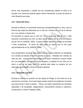 tornan más importantes a medida que las competencias afectan el éxito en la
escuela. Aun cuando los padres siguen siendo importantes, el grupo de pares es
más influyente que antes.
2.2.1. Desarrollo físico.
Durante la infancia, el crecimiento disminuye considerablemente su ritmo, pero al
final de esta etapa las diferencias de un niño de I infancia con uno de la infancia
son muy notorias a simple vista.
En promedio se espera que un niño de 7 años tenga una talla de 114 y está
aumente 6 centímetros por año, es decir que al llegar a los 10 años su estatura
sea de 132 cm (UNICEF, 2004). El peso también debería aumentar en promedio
3 kilos anualmente. Al cierre de esta etapa se espera que el niño pese
aproximadamente 31 kg. (UNICEF, 2004).
Una característica crucial de esta etapa y que se puede evidenciar en fotografías
es el cambio de dientes de leche a dientes de hueso. Alrededor de 4 dientes se
caen por año. Los controles odontológicos se hacen necesarios, aunque resulta
ser una experiencia que genera mucha angustia y ansiedad en los niños por el
temor a que se les haga daño. En general esta etapa se requiere de una
adecuada alimentación y dormir el tiempo suficiente.
2.2.2. Desarrollo cognitivo
Durante la infancia de acuerdo con las etapas de Piaget, el niño entra en la de
operaciones concretas. Ya en esta etapa pueden resolver los problemas concretos
que antes de los 7 años no podían. ―Tienen una mejor comprensión de conceptos
espaciales y de causalidad, categorización, razonamiento inductivo y deductivo,
conservación y número‖ (Papalia, 2009).
 