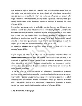 Con relación al espacio tienen una idea más clara de qué distancia existe entre un
sitio y otro y de qué tanto tiempo les llevará llegar allí, además de que pueden
recordar con mayor facilidad la ruta y los puntos de referencia que existen a lo
largo del camino. Otra habilidad que surge es La capacidad para categorizar que
incluye capacidades como seriación, inferencia transitiva e inclusión de clase
(Papalia, 2009). ,
Demuestran que comprenden la seriación cuando disponen los objetos de una
serie de acuerdo con una o más dimensiones como color y tamaño. La inferencia
transitiva es la capacidad de inferir una relación entre dos objetos a partir de la
relación que cada uno de ellos tiene con un tercero. Por ejemplo al mostrarle tres
plastilinas a un niño; una amarillo, una verde y una azul. Se le muestra que el
amarillo es más largo que el verde y que el verde es más largo que el azul. Se
espera que el indique que el amarillo es más largo que el azul.
La inclusión de clase es la capacidad de ver la relación entre un todo y sus
partes (Papalia, 2009).
Según Piaget, los niños en la etapa de las operaciones concretas utilizan el
razonamiento inductivo, es decir que pueden sacar conclusiones del estilo ―a mí
me gusta la televisión, a mi hermano le gusta la televisión, entonces a todos los
niños les gusta la televisión‖. En estas edades también son capaces de resolver
diversos tipos de problemas de conservación en forma mental sin necesidad de
medir o pesar los objetos.
―A medida que los niños avanzan en su escolaridad, presentan un progreso
continuo en su capacidad para regular y mantener la atención, procesar y retener
información, y planear y supervisar su propio comportamiento. Los niños en edad
escolar pueden concentrarse durante periodos más largos que los niños de menor
edad y se pueden enfocar en la información que necesitan y desean, al mismo
tiempo que pasan por alto la información irrelevante‖ (Papalia, 2009).
2.2.3. Desarrollo del lenguaje
 