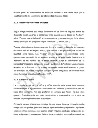 escolar, pues es precisamente la institución escolar la que debe velar por el
establecimiento del sentimiento de laboriosidad (Papalia, 2009).
2.2.5. Desarrollo de normas y valores
Según Piaget durante esta etapa transcurre en los niños la segunda etapa del
desarrollo moral; Moral de la solidaridad entre iguales que va desde los 7 a los 11
años. ―En este momento los niños forman parte de grupos de amigos de la misma
edad y participan en ―juegos de reglas colectivos‖. (Tejedor, 1997)
Tejedor relata claramente que para esta época el respeto unilateral a los mayores
es substituido por el respeto mutuo, que supone la reciprocidad y la noción de
igualdad entre todos. Las ―reglas‖ de los juegos son concebidas como
convenciones producto de un acuerdo mutuo, y de este modo desaparece el
―realismo de las normas‖ de la etapa anterior. Surge el sentimiento de ―la
honestidad‖ (necesario para poder jugar) y también de la ―justicia‖. Las normas se
respetan por solidaridad con el grupo y para poder mantener el orden en el grupo.
Sin embargo, las reglas se aplican con gran rigidez, y la justicia se entiende de un
modo formalista e igualitario (Tejedor, 1997).
2.2.6. Conducta social
La conducta social de los niños y niñas durante esta etapa está marcada
inicialmente por el egocentrismo; consideran sólo válido su punto de vista y se les
hace difícil compartir. Por eso prefieren los amigos que hacen lo que ellos
quieren. Posteriormente son más cooperativos y preocupados por el otro, se
vuelven un poco posesivos con sus amigos.
Por ser la escuela el escenario principal de esta etapa, dejan de compartir mucho
tiempo con sus padres, pero esta relación sigue siendo muy importante. Aparecen
entonces otras personas con quienes crear vínculos afectivos; compañeros de
clase y docentes. Los docentes fácilmente se convierten en modelos a seguir de
 