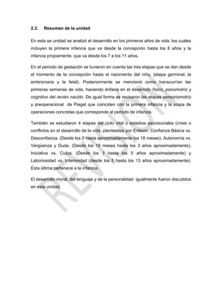 2.3. Resumen de la unidad
En esta se unidad se analizó el desarrollo en los primeros años de vida, los cuales
incluyen la primera infancia que va desde la concepción hasta los 6 años y la
infancia propiamente, que va desde los 7 a los 11 años.
En el periodo de gestación se tuvieron en cuenta las tres etapas que se dan desde
el momento de la concepción hasta el nacimiento del niño, (etapa germinal, la
embrionaria y la fetal). Posteriormente se mencionó como transcurrían las
primeras semanas de vida, haciendo énfasis en el desarrollo físico, psicomotriz y
cognitivo del recién nacido. De igual forma se revisaron las etapas sensoriomotriz
y preoperacional de Piaget que coinciden con la primera infancia y la etapa de
operaciones concretas que corresponde al periodo de infancia.
También se estudiaron 4 etapas del ciclo vital o estadios psicosociales (crisis o
conflictos en el desarrollo de la vida, planteadas por Erikson: Confianza Básica vs.
Desconfianza. (Desde los 0 hasta aproximadamente los 18 meses), Autonomía vs.
Vergüenza y Duda. (Desde los 18 meses hasta los 3 años aproximadamente),
Iniciativa vs. Culpa. (Desde los 3 hasta los 5 años aproximadamente) y
Laboriosidad vs. Inferioridad (desde los 5 hasta los 13 años aproximadamente).
Esta última pertenece a la infancia.
El desarrollo moral, del lenguaje y de la personalidad igualmente fueron discutidos
en esta unidad.
 