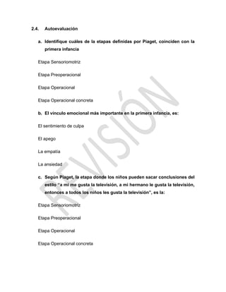 2.4. Autoevaluación
a. Identifique cuáles de la etapas definidas por Piaget, coinciden con la
primera infancia
Etapa Sensoriomotriz
Etapa Preoperacional
Etapa Operacional
Etapa Operacional concreta
b. El vínculo emocional más importante en la primera infancia, es:
El sentimiento de culpa
El apego
La empatía
La ansiedad
c. Según Piaget, la etapa donde los niños pueden sacar conclusiones del
estilo “a mí me gusta la televisión, a mi hermano le gusta la televisión,
entonces a todos los niños les gusta la televisión”, es la:
Etapa Sensoriomotriz
Etapa Preoperacional
Etapa Operacional
Etapa Operacional concreta
 
