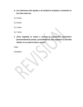 d. Las relaciones entre iguales o de amistad se empiezan a presentar en
los niños entre los:
4 y 5 años
5 y 6 años
2 y 3 años
6 y 7 años
e. ¿Para Vygotsky la cultura y quienes la representan, suministran
permanentemente pautas y procedimientos para organizar la actividad
infantil en su entorno físico y social?
Falso
Verdadero
 