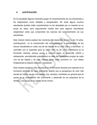 II. JUSTIFICACIÓN
En la actualidad algunos docentes juzgan el comportamiento de sus estudiantes y
los estigmatizan como rebeldes y desaplicados. Sin duda alguna muchos
estudiantes tendrán están características no tan deseables por un maestro en su
grupo de clase, pero seguramente resulta fácil para algunos educadores
estigmatizar antes que comprender las razones del comportamiento de sus
estudiantes.
Este módulo intenta explicar los momentos del desarrollo de los 0 a los 18 años,
contribuyendo en la comprensión del comportamiento y pensamiento de los
futuros estudiantes en cada una de las etapas de su ciclo vital y a identificar si
coinciden con lo esperado para su edad. Esto es de suma importancia en la
formación docente, porque ayuda a conocer mejor el desarrollo infantil y
adolescente, permitiéndole potencializar en ellos las habilidades propias de cada
una de las etapas y de esta manera sacar mejor provecho en sus clases
fortaleciendo la relación docente – estudiante.
Este módulo resulta no sólo importante en la formación docente sino además en la
formación personal de cada estudiante, puesto que la perspectiva de ciclo vital
resulta de mucha ayuda a los padres, tíos, abuelos y familiares en general para la
ayuda en la comprensión del crecimiento y desarrollo de los pequeños de la
familia y una ayuda en la crianza de los mismo.
 