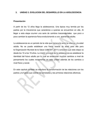 3. UNIDAD 3. EVOLUCION DEL DESARROLLO EN LA ADOLESCENCIA
Presentación
A partir de los 12 años llega la adolescencia. Una época muy temida por los
padres por la irreverencia que caracteriza a quienes se encuentran en ella. Al
llegar a esta etapa ocurren una serie de cambios trascendentales que poco a
poco cambian la apariencia física evolucionando a una apariencia adulta.
La adolescencia es un periodo de la vida que transcurre entre la infancia y la edad
adulta. No se puede establecer una franja exacta de edad para ella pero
la Organización Mundial de la Salud (UNICEF, 2011) considera que esta etapa va
desde los 10 a los 19 años. La misión principal de la adolescencia es establecer la
identidad del futuro adulto por lo cual se evidencian muchos cambios a nivel de
pensamiento los cuales revisaremos en esta unidad además de los cambios a
nivel físico y social.
En este capítulo también se estudiara la transformación de las relaciones con los
padres y la fuerza que cobran las amistades y las primeras relaciones afectivas.
 