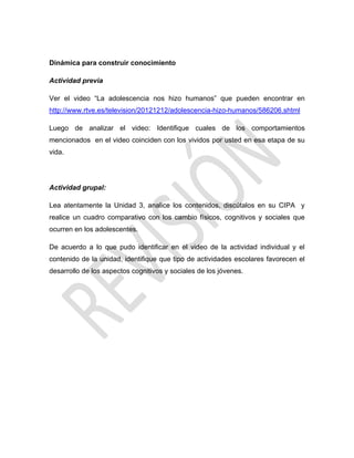 Dinámica para construir conocimiento
Actividad previa
Ver el video ―La adolescencia nos hizo humanos‖ que pueden encontrar en
http://www.rtve.es/television/20121212/adolescencia-hizo-humanos/586206.shtml
Luego de analizar el video: Identifique cuales de los comportamientos
mencionados en el video coinciden con los vividos por usted en esa etapa de su
vida.
Actividad grupal:
Lea atentamente la Unidad 3, analice los contenidos, discútalos en su CIPA y
realice un cuadro comparativo con los cambio físicos, cognitivos y sociales que
ocurren en los adolescentes.
De acuerdo a lo que pudo identificar en el video de la actividad individual y el
contenido de la unidad, identifique que tipo de actividades escolares favorecen el
desarrollo de los aspectos cognitivos y sociales de los jóvenes.
 