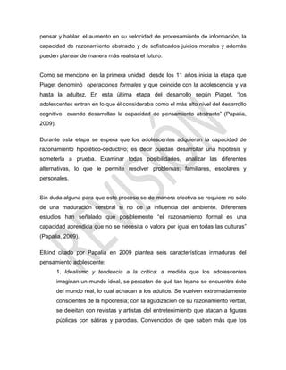 pensar y hablar, el aumento en su velocidad de procesamiento de información, la
capacidad de razonamiento abstracto y de sofisticados juicios morales y además
pueden planear de manera más realista el futuro.
Como se mencionó en la primera unidad desde los 11 años inicia la etapa que
Piaget denominó operaciones formales y que coincide con la adolescencia y va
hasta la adultez. En esta última etapa del desarrollo según Piaget, ―los
adolescentes entran en lo que él consideraba como el más alto nivel del desarrollo
cognitivo cuando desarrollan la capacidad de pensamiento abstracto‖ (Papalia,
2009).
Durante esta etapa se espera que los adolescentes adquieran la capacidad de
razonamiento hipotético-deductivo; es decir puedan desarrollar una hipótesis y
someterla a prueba. Examinar todas posibilidades, analizar las diferentes
alternativas, lo que le permite resolver problemas; familiares, escolares y
personales.
Sin duda alguna para que este proceso se de manera efectiva se requiere no sólo
de una maduración cerebral si no de la influencia del ambiente. Diferentes
estudios han señalado que posiblemente ―el razonamiento formal es una
capacidad aprendida que no se necesita o valora por igual en todas las culturas‖
(Papalia, 2009).
Elkind citado por Papalia en 2009 plantea seis características inmaduras del
pensamiento adolescente:
1. Idealismo y tendencia a la crítica: a medida que los adolescentes
imaginan un mundo ideal, se percatan de qué tan lejano se encuentra éste
del mundo real, lo cual achacan a los adultos. Se vuelven extremadamente
conscientes de la hipocresía; con la agudización de su razonamiento verbal,
se deleitan con revistas y artistas del entretenimiento que atacan a figuras
públicas con sátiras y parodias. Convencidos de que saben más que los
 