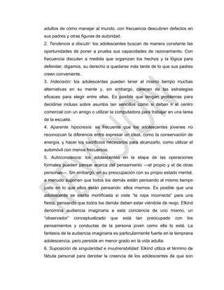 adultos de cómo manejar al mundo, con frecuencia descubren defectos en
sus padres y otras figuras de autoridad.
2. Tendencia a discutir: los adolescentes buscan de manera constante las
oportunidades de poner a prueba sus capacidades de razonamiento. Con
frecuencia discuten a medida que organizan los hechos y la lógica para
defender, digamos, su derecho a quedarse más tarde de lo que sus padres
creen conveniente.
3. Indecisión: los adolescentes pueden tener al mismo tiempo muchas
alternativas en su mente y, sin embargo, carecen de las estrategias
eficaces para elegir entre ellas. Es posible que tengan problemas para
decidirse incluso sobre asuntos tan sencillos como si deben ir al centro
comercial con un amigo o utilizar la computadora para trabajar en una tarea
de la escuela.
4. Aparente hipocresía: es frecuente que los adolescentes jóvenes no
reconozcan la diferencia entre expresar un ideal, como la conservación de
energía, y hacer los sacrificios necesarios para alcanzarlo, como utilizar el
automóvil con menos frecuencia.
5. Autoconciencia: los adolescentes en la etapa de las operaciones
formales pueden pensar acerca del pensamiento —el propio y el de otras
personas—. Sin embargo, en su preocupación con su propio estado mental,
a menudo suponen que todos los demás están pensando al mismo tiempo
justo en lo que ellos están pensando: ellos mismos. Es posible que una
adolescente se sienta mortificada si viste ―la ropa incorrecta‖ para una
fiesta, pensando que todos los demás deben estar viéndola de reojo. Elkind
denomina audiencia imaginaria a esta conciencia de uno mismo, un
―observador‖ conceptualizado que está tan preocupado con los
pensamientos y conductas de la persona joven como ella lo está. La
fantasía de la audiencia imaginaria es particularmente fuerte en la temprana
adolescencia, pero persiste en menor grado en la vida adulta.
6. Suposición de singularidad e invulnerabilidad: Elkind utiliza el término de
fábula personal para denotar la creencia de los adolescentes de que son
 