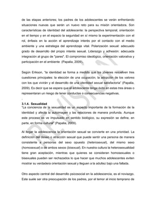 de las etapas anteriores; los padres de los adolescentes se verán enfrentando
situaciones nuevas que serán un nuevo reto para su misión orientadora. Son
características de identidad del adolescente: la perspectiva temporal, orientación
en el tiempo y en el espacio la seguridad en sí mismo la experimentación con el
rol, énfasis en la acción el aprendizaje interés por el contacto con el medio
ambiente y una estrategia del aprendizaje vital. Polarización sexual: adecuado
grado de desarrollo del propio interés sexual. Liderazgo y adhesión: adecuada
integración al grupo de "pares". El compromiso ideológico, orientación valorativa y
participación en el ambiente (Papalia, 2009).
Según Erikson, ―la identidad se forma a medida que los jóvenes resuelven tres
cuestiones principales: la elección de una ocupación, la adopción de los valores
con los que vivirán y el desarrollo de una identidad sexual satisfactoria‖ (Papalia,
2009). Es decir que se espera que el adolescente tenga éxito en estas tres áreas o
representaran un riesgo de tener conductas o consecuencias negativas.
.
3.1.4. Sexualidad
―La conciencia de la sexualidad es un aspecto importante de la formación de la
identidad y afecta la autoimagen y las relaciones de manera profunda. Aunque
este proceso se ve impulsado en sentido biológico, su expresión se define, en
parte, en forma cultural‖ (Papalia, 2009).
Al llegar la adolescencia la orientación sexual se convierte en una prioridad. La
definición del deseo o atracción sexual que puede sentir una persona de manera
consistente a personas del sexo opuesto (heterosexual), del mismo sexo
(homosexual) o de ambos sexos (bisexual). En nuestra cultura la heterosexualidad
tiene gran aceptación, mientras que quienes se consideran homosexuales o
bisexuales pueden ser rechazados lo que hacer que muchos adolescentes eviten
mostrar su verdadera orientación sexual y lleguen a la adultez bajo una fallada.
Otro aspecto central del desarrollo psicosocial en la adolescencia, es el noviazgo.
Este suele ser otra preocupación de los padres, por el temor al inicio temprano de
 