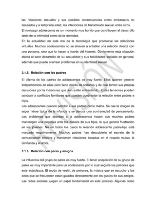 las relaciones sexuales y sus posibles consecuencias como embarazos no
deseados y a temprana edad, las infecciones de transmisión sexual, entre otros.
El noviazgo adolescente es un momento muy bonito que contribuyen al desarrollo
tanto de la intimidad como de la identidad.
En la actualidad en esta era de la tecnología que promueve las relaciones
virtuales. Muchos adolescentes no se atreven a entablar una relación directa con
una persona, sino que lo hacen a través del internet. Obviamente esta situación
afecta el sano desarrollo de su sexualidad y sus habilidades sociales en general,
además que puede acarrear problemas en su identidad sexual.
3.1.5. Relación con los padres
El dilema de los padres de adolescentes es muy fuerte. Ellos quieren generar
independencia en ellos pero tiene miedo de soltarlos y de que tomen sus propias
decisiones por la inmadurez que aún están enfrentando. Estas tensiones pueden
conducir a conflictos familiares que pueden quebrantar la relación entre padres e
hijos.
Los adolescentes pueden percibir a sus padres como malos. Se cae la imagen de
súper héroe típica de la infancia y se denota una contrariedad de pensamiento.
Los problemas que abordan a la adolescencia hacen que muchos padres
mantengan una negativa ante los deseos de sus hijos, lo que genera frustración
en los jóvenes. No en todos los casos la relación adolescente padre-hijo está
marcada negativamente. Muchos padres han descubierto el secreto de la
comunicación efectiva y mantienen relaciones basadas en el respeto mutuo, la
confianza y el amor.
3.1.6. Relación con pares y amigos
La influencia del grupo de pares es muy fuerte. El tener aceptación de su grupo de
pares es muy importante para un adolescente por lo cual seguirá los patrones que
este establezca. El modo de vestir, de peinarse, la música que se escucha y los
sitios que se frecuentan están guiados directamente por los gustos de sus amigos.
Las redes sociales juegan un papel fundamental en este proceso. Algunas como
 