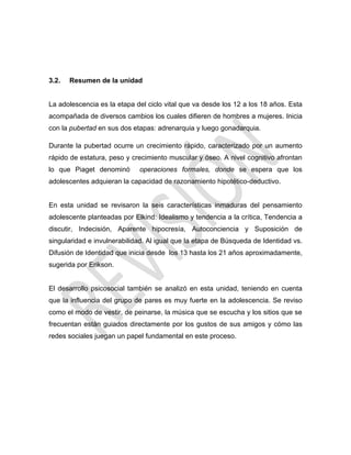 3.2. Resumen de la unidad
La adolescencia es la etapa del ciclo vital que va desde los 12 a los 18 años. Esta
acompañada de diversos cambios los cuales difieren de hombres a mujeres. Inicia
con la pubertad en sus dos etapas: adrenarquia y luego gonadarquia.
Durante la pubertad ocurre un crecimiento rápido, caracterizado por un aumento
rápido de estatura, peso y crecimiento muscular y óseo. A nivel cognitivo afrontan
lo que Piaget denominó operaciones formales, donde se espera que los
adolescentes adquieran la capacidad de razonamiento hipotético-deductivo.
En esta unidad se revisaron la seis características inmaduras del pensamiento
adolescente planteadas por Elkind: Idealismo y tendencia a la crítica, Tendencia a
discutir, Indecisión, Aparente hipocresía, Autoconciencia y Suposición de
singularidad e invulnerabilidad. Al igual que la etapa de Búsqueda de Identidad vs.
Difusión de Identidad que inicia desde los 13 hasta los 21 años aproximadamente,
sugerida por Erikson.
El desarrollo psicosocial también se analizó en esta unidad, teniendo en cuenta
que la influencia del grupo de pares es muy fuerte en la adolescencia. Se reviso
como el modo de vestir, de peinarse, la música que se escucha y los sitios que se
frecuentan están guiados directamente por los gustos de sus amigos y cómo las
redes sociales juegan un papel fundamental en este proceso.
 