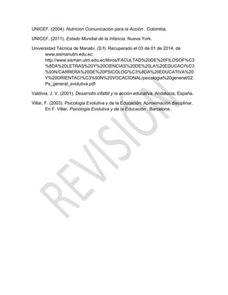 UNICEF. (2004). Nutrición Comunicación para la Acción . Colombia.
UNICEF. (2011). Estado Mundial de la Infancia. Nueva York.
Universidad Técnica de Manabí. (S.f). Recuperado el 03 de 01 de 2014, de
www.sismanutm.edu.ec:
http://www.sisman.utm.edu.ec/libros/FACULTAD%20DE%20FILOSOF%C3
%8DA%20LETRAS%20Y%20CIENCIAS%20DE%20LA%20EDUCACI%C3
%93N/CARRERA%20DE%20PSICOLOG%C3%8DA%20EDUCATIVA%20
Y%20ORIENTACI%C3%93N%20VOCACIONAL/psicologia%20general/02.
Ps_general_evolutiva.pdf
Valdivia, J. V. (2001). Desarrollo infaltiil y la acción educativa. Andalucía, España.
Villar, F. (2003). Psicologia Evolutiva y de la Educación: Aproximación disciplinar.
En F. Villar, Psicologia Evolutiva y de la Educación . Barcelona .
 
