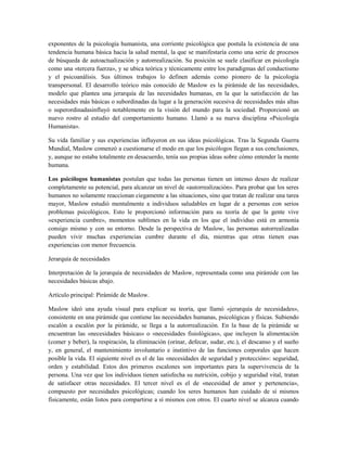 exponentes de la psicología humanista, una corriente psicológica que postula la existencia de una
tendencia humana básica hacia la salud mental, la que se manifestaría como una serie de procesos
de búsqueda de autoactualización y autorrealización. Su posición se suele clasificar en psicología
como una «tercera fuerza», y se ubica teórica y técnicamente entre los paradigmas del conductismo
y el psicoanálisis. Sus últimos trabajos lo definen además como pionero de la psicología
transpersonal. El desarrollo teórico más conocido de Maslow es la pirámide de las necesidades,
modelo que plantea una jerarquía de las necesidades humanas, en la que la satisfacción de las
necesidades más básicas o subordinadas da lugar a la generación sucesiva de necesidades más altas
o superordinadasinfluyó notablemente en la visión del mundo para la sociedad. Proporcionó un
nuevo rostro al estudio del comportamiento humano. Llamó a su nueva disciplina «Psicología
Humanista».

Su vida familiar y sus experiencias influyeron en sus ideas psicológicas. Tras la Segunda Guerra
Mundial, Maslow comenzó a cuestionarse el modo en que los psicólogos llegan a sus conclusiones,
y, aunque no estaba totalmente en desacuerdo, tenía sus propias ideas sobre cómo entender la mente
humana.

Los psicólogos humanistas postulan que todas las personas tienen un intenso deseo de realizar
completamente su potencial, para alcanzar un nivel de «autorrealización». Para probar que los seres
humanos no solamente reaccionan ciegamente a las situaciones, sino que tratan de realizar una tarea
mayor, Maslow estudió mentalmente a individuos saludables en lugar de a personas con serios
problemas psicológicos. Esto le proporcionó información para su teoría de que la gente vive
«experiencia cumbre», momentos sublimes en la vida en los que el individuo está en armonía
consigo mismo y con su entorno. Desde la perspectiva de Maslow, las personas autorrealizadas
pueden vivir muchas experiencias cumbre durante el día, mientras que otras tienen esas
experiencias con menor frecuencia.

Jerarquía de necesidades

Interpretación de la jerarquía de necesidades de Maslow, representada como una pirámide con las
necesidades básicas abajo.

Artículo principal: Pirámide de Maslow.

Maslow ideó una ayuda visual para explicar su teoría, que llamó «jerarquía de necesidades»,
consistente en una pirámide que contiene las necesidades humanas, psicológicas y físicas. Subiendo
escalón a escalón por la pirámide, se llega a la autorrealización. En la base de la pirámide se
encuentran las «necesidades básicas» o «necesidades fisiológicas», que incluyen la alimentación
(comer y beber), la respiración, la eliminación (orinar, defecar, sudar, etc.), el descanso y el sueño
y, en general, el mantenimiento involuntario e instintivo de las funciones corporales que hacen
posible la vida. El siguiente nivel es el de las «necesidades de seguridad y protección»: seguridad,
orden y estabilidad. Estos dos primeros escalones son importantes para la supervivencia de la
persona. Una vez que los individuos tienen satisfecha su nutrición, cobijo y seguridad vital, tratan
de satisfacer otras necesidades. El tercer nivel es el de «necesidad de amor y pertenencia»,
compuesto por necesidades psicológicas; cuando los seres humanos han cuidado de sí mismos
físicamente, están listos para compartirse a sí mismos con otros. El cuarto nivel se alcanza cuando
 