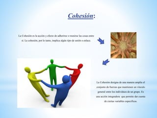 Cohesión:
La Cohesión es la acción y efecto de adherirse o reunirse las cosas entre
sí. La cohesión, por lo tanto, implica algún tipo de unión o enlace.
La Cohesión designa de una manera amplia el
conjunto de fuerzas que mantienen un vínculo
general entre los individuos de un grupo. Es
una acción integradora que permite dar cuenta
de ciertas variables especificas.
 