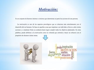 Motivación:
Es un conjunto de factores internos o externos que determinan en parte las acciones de una persona.
La motivación es uno de los aspectos psicológicos que se relaciona más estrechamente con el
desarrollo del ser humano. Se basa en aquellas cosas que impulsan a un individuo a llevar a cabo ciertas
acciones y a mantener firme su conducta hasta lograr cumplir todos los objetivos planteados. En otras
palabras, puede definirse a la motivación como la voluntad que estimula a hacer un esfuerzo con el
propósito de alcanzar ciertas metas.
 