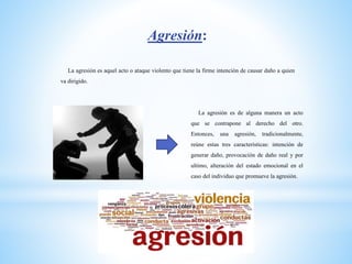 Agresión:
La agresión es aquel acto o ataque violento que tiene la firme intención de causar daño a quien
va dirigido.
La agresión es de alguna manera un acto
que se contrapone al derecho del otro.
Entonces, una agresión, tradicionalmente,
reúne estas tres características: intención de
generar daño, provocación de daño real y por
ultimo, alteración del estado emocional en el
caso del individuo que promueve la agresión.
 