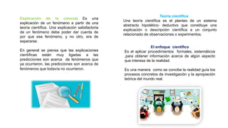 Explicación de la ciencia: Es una
explicación de un fenómeno a partir de una
teoría científica. Una explicación satisfactoria
de un fenómeno debe poder dar cuenta de
por que ese fenómeno, y no otro, era de
esperarse.
En general se piensa que las explicaciones
científicas están muy ligadas a las
predicciones son acerca de fenómenos que
ya ocurrieron, las predicciones son acerca de
fenómenos que todavía no ocurrieron.
Teoría científica
Una teoría científica es el planteo de un sistema
abstracto hipotético- deductivo que constituye una
explicación o descripción científica a un conjunto
relacionado de observaciones o experimentos.
El enfoque científico
Es el aplicar procedimientos formales, sistemáticos
,para obtener información acerca de algún aspecto
que interesa de la realidad.
Es una manera como se concibe la realidad guía los
procesos concretos de investigación y la apropiación
teórica del mundo real.
 
