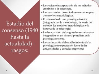 Estadio del
consenso (1940
hasta la
actualidad) -
rasgos:
•La creciente incorporación de los métodos
empíricos a la psicología.
•La construcción de estándares comunes para
desarrollos metodológicos.
•El desarrollo de una psicología teórica
(integrada por la metodología, la teoría del
método, los modelos metodológicos y la
historia de la psicología)
•La desaparición de las grandes escuelas y su
integración en un sistema pluralista en la
psicología reciente.
•La continuación del establecimiento de la
psicología como profesión fuera de las
universidades y escuelas superiores
 